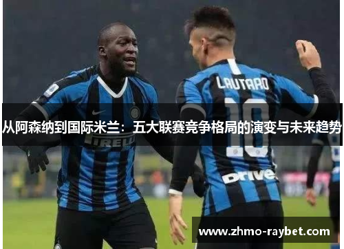从阿森纳到国际米兰:五大联赛竞争格局的演变与未来趋势 从阿森纳到国际米兰:五大联赛竞争格局的演变与未来趋势