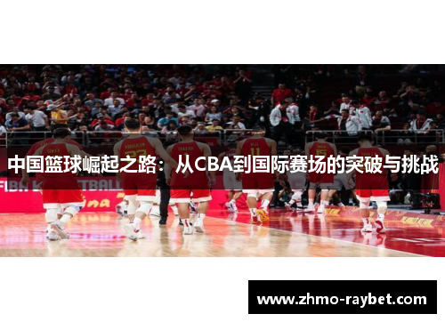 中国篮球崛起之路：从CBA到国际赛场的突破与挑战