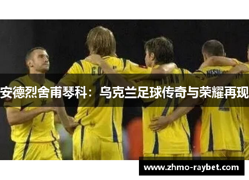 安德烈舍甫琴科：乌克兰足球传奇与荣耀再现